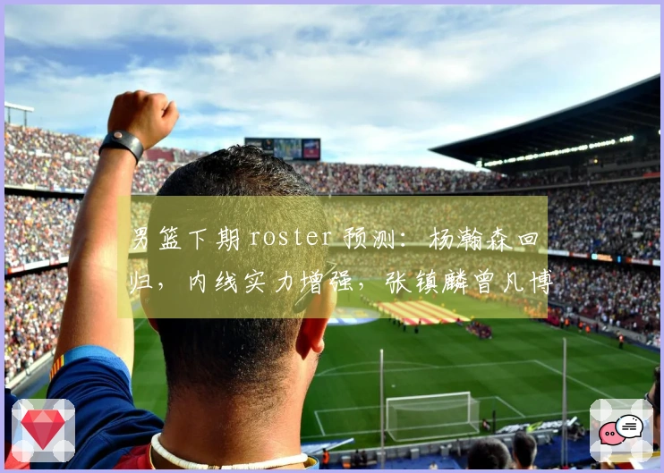 男篮下期 roster 预测：杨瀚森回归，内线实力增强，张镇麟曾凡博缺席