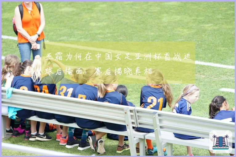 王霜为何在中国女足亚洲杯首战进球后掩面,赛后揭晓真相