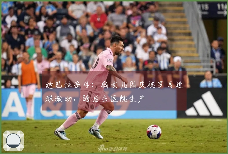 迪巴拉岳母：我女儿因庆祝罗马进球激动，随后去医院生产