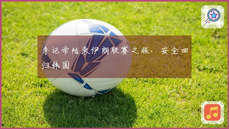 李记帝结束伊朗联赛之旅,安全回归韩国