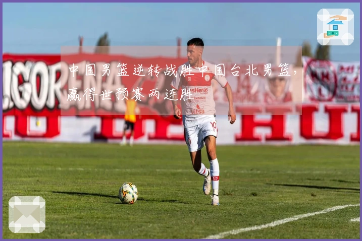 中国男篮逆转战胜中国台北男篮，赢得世预赛两连胜