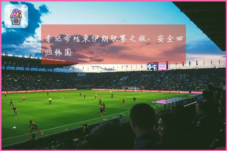 李记帝结束伊朗联赛之旅，安全回归韩国