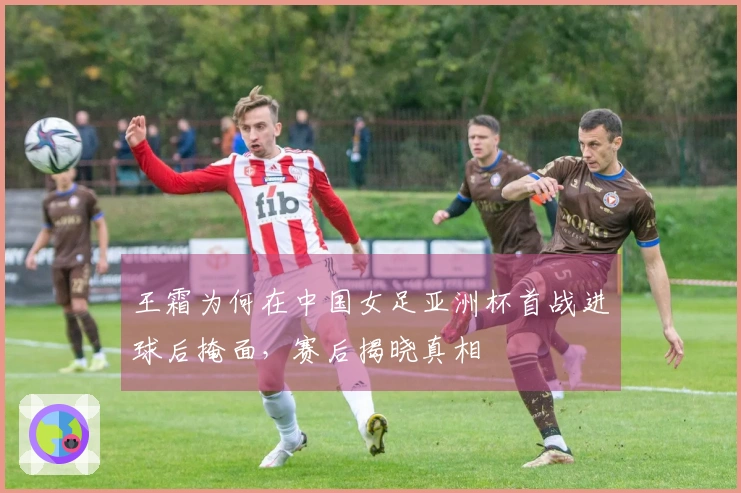 王霜为何在中国女足亚洲杯首战进球后掩面，赛后揭晓真相