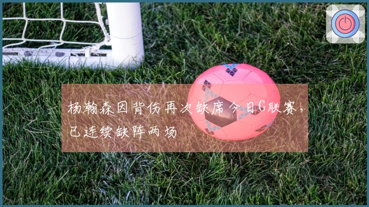 杨瀚森因背伤再次缺席今日G联赛，已连续缺阵两场