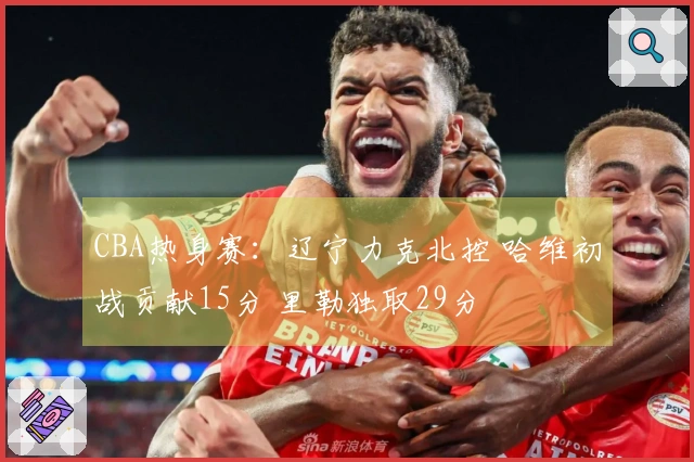 CBA热身赛：辽宁力克北控 哈维初战贡献15分 里勒独取29分