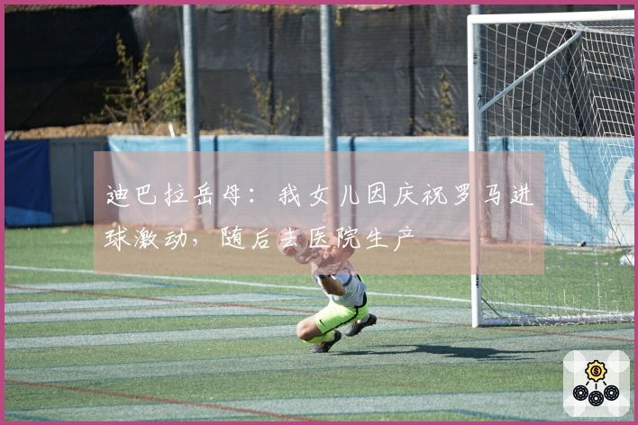迪巴拉岳母：我女儿因庆祝罗马进球激动，随后去医院生产