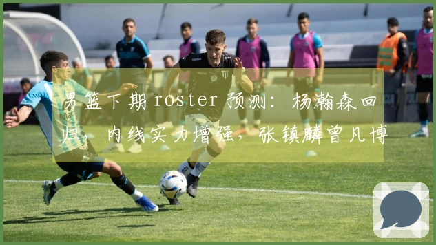 男篮下期 roster 预测：杨瀚森回归，内线实力增强，张镇麟曾凡博缺席