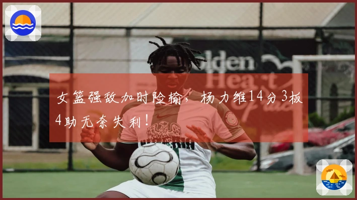 女篮强敌加时险输，杨力维14分3板4助无奈失利！