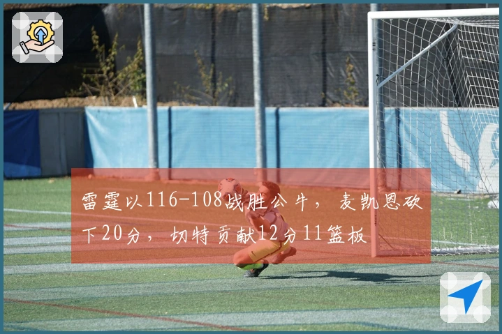 雷霆以116-108战胜公牛，麦凯恩砍下20分，切特贡献12分11篮板