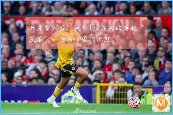 库库雷利亚:这位172厘米的英超“反派”,为何令豪门沉默?