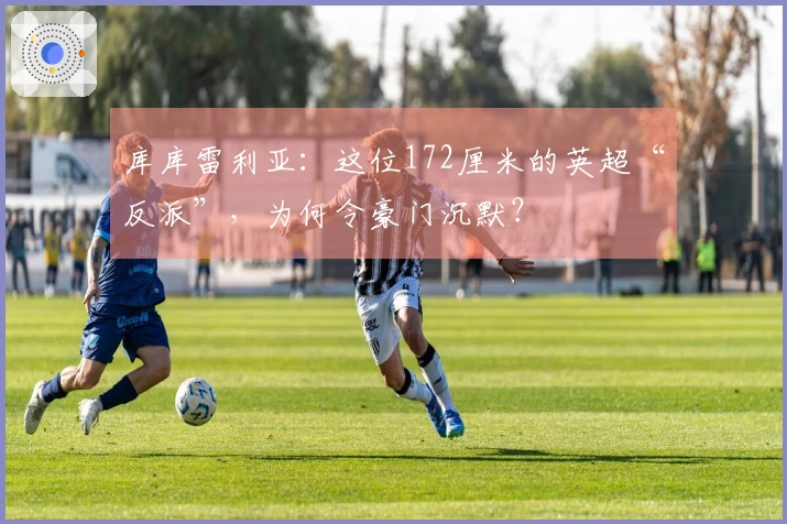 库库雷利亚：这位172厘米的英超“反派”，为何令豪门沉默？